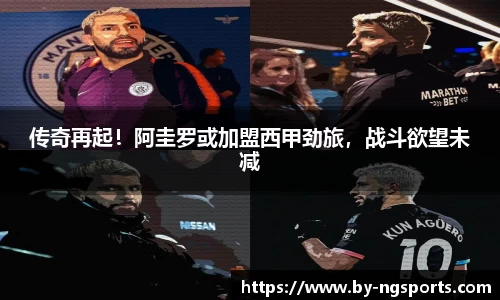 传奇再起！阿圭罗或加盟西甲劲旅，战斗欲望未减