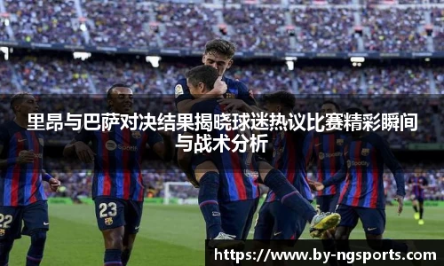 里昂与巴萨对决结果揭晓球迷热议比赛精彩瞬间与战术分析