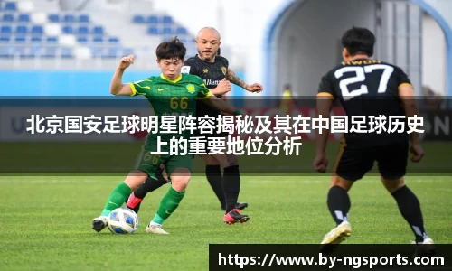 北京国安足球明星阵容揭秘及其在中国足球历史上的重要地位分析