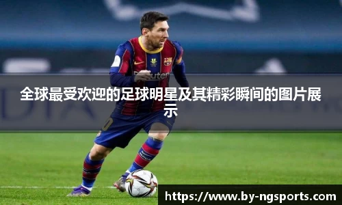 全球最受欢迎的足球明星及其精彩瞬间的图片展示
